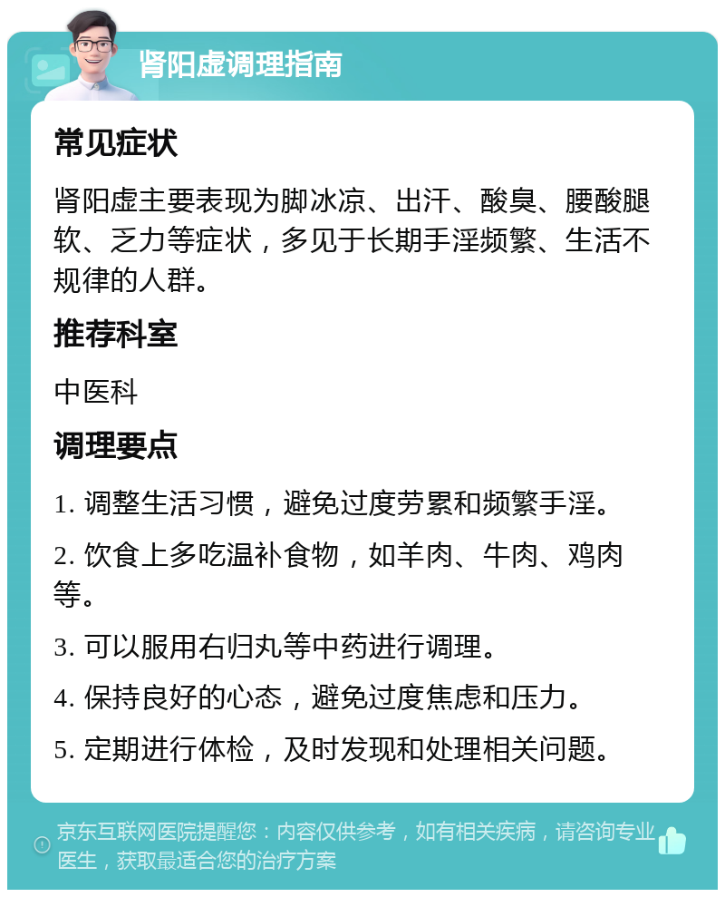 肾阳虚调理指南 常见症状 肾阳虚主要表现为脚冰凉、出汗、酸臭、腰酸腿软、乏力等症状，多见于长期手淫频繁、生活不规律的人群。 推荐科室 中医科 调理要点 1. 调整生活习惯，避免过度劳累和频繁手淫。 2. 饮食上多吃温补食物，如羊肉、牛肉、鸡肉等。 3. 可以服用右归丸等中药进行调理。 4. 保持良好的心态，避免过度焦虑和压力。 5. 定期进行体检，及时发现和处理相关问题。