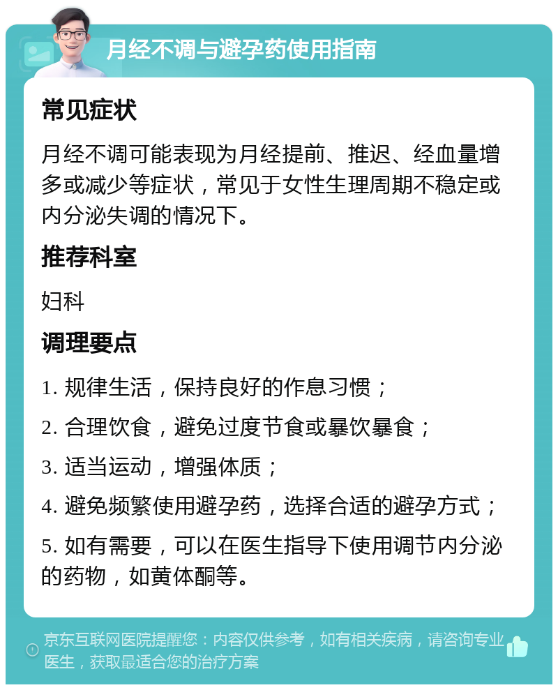 月经不调与避孕药使用指南 常见症状 月经不调可能表现为月经提前、推迟、经血量增多或减少等症状，常见于女性生理周期不稳定或内分泌失调的情况下。 推荐科室 妇科 调理要点 1. 规律生活，保持良好的作息习惯； 2. 合理饮食，避免过度节食或暴饮暴食； 3. 适当运动，增强体质； 4. 避免频繁使用避孕药，选择合适的避孕方式； 5. 如有需要，可以在医生指导下使用调节内分泌的药物，如黄体酮等。