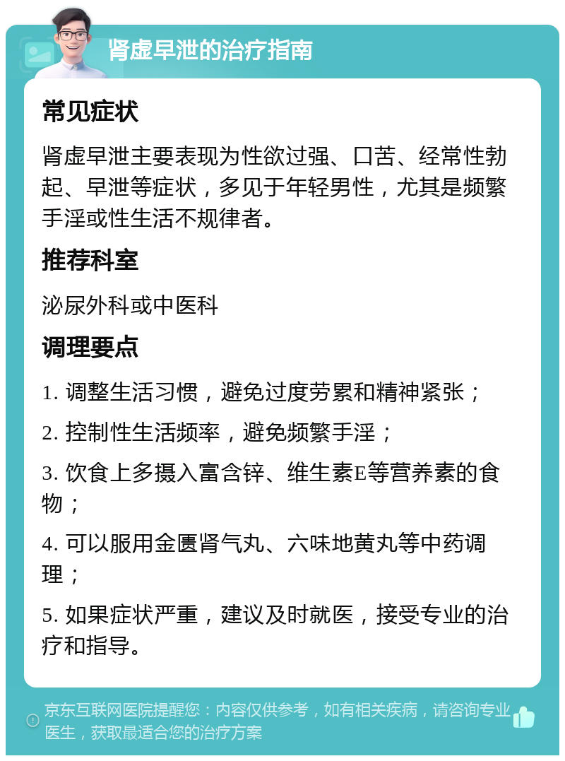 肾虚早泄的治疗指南 常见症状 肾虚早泄主要表现为性欲过强、口苦、经常性勃起、早泄等症状，多见于年轻男性，尤其是频繁手淫或性生活不规律者。 推荐科室 泌尿外科或中医科 调理要点 1. 调整生活习惯，避免过度劳累和精神紧张； 2. 控制性生活频率，避免频繁手淫； 3. 饮食上多摄入富含锌、维生素E等营养素的食物； 4. 可以服用金匮肾气丸、六味地黄丸等中药调理； 5. 如果症状严重，建议及时就医，接受专业的治疗和指导。