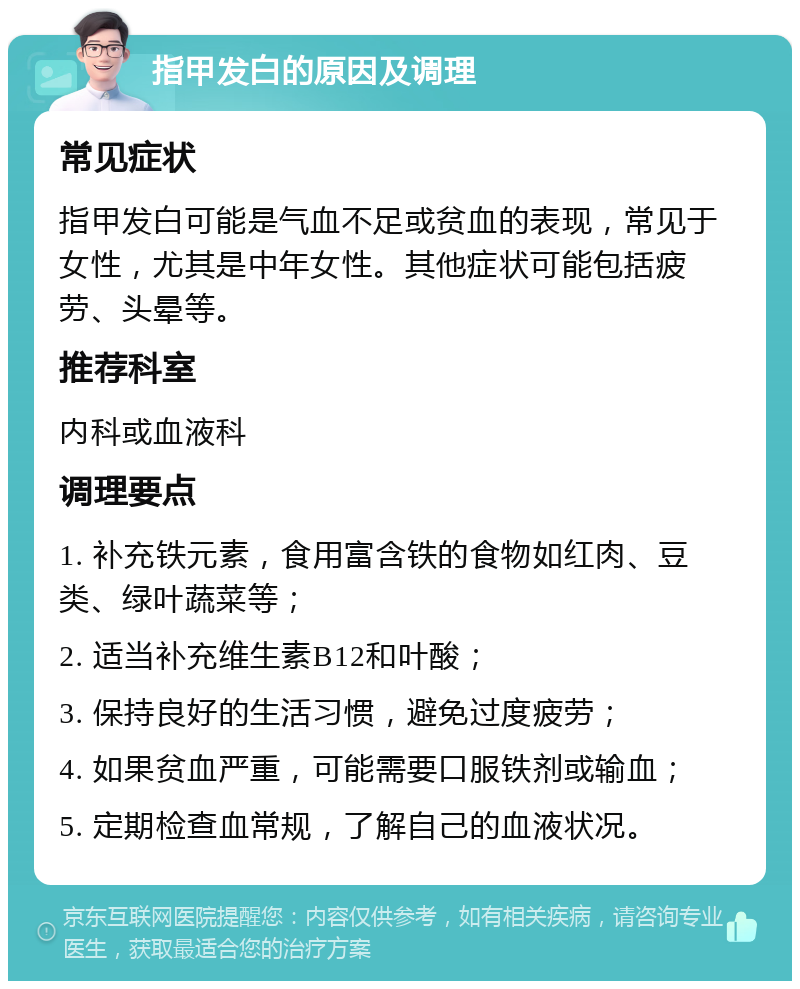 指甲发白的原因及调理 常见症状 指甲发白可能是气血不足或贫血的表现，常见于女性，尤其是中年女性。其他症状可能包括疲劳、头晕等。 推荐科室 内科或血液科 调理要点 1. 补充铁元素，食用富含铁的食物如红肉、豆类、绿叶蔬菜等； 2. 适当补充维生素B12和叶酸； 3. 保持良好的生活习惯，避免过度疲劳； 4. 如果贫血严重，可能需要口服铁剂或输血； 5. 定期检查血常规，了解自己的血液状况。