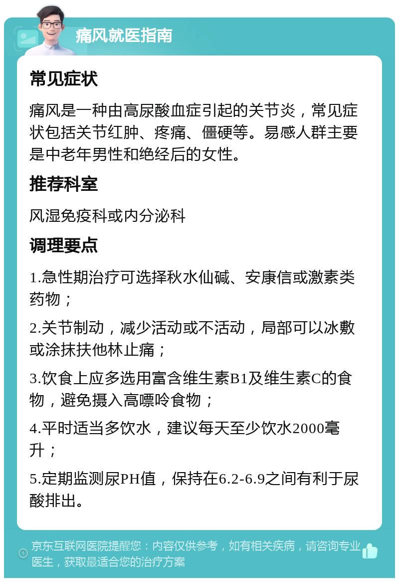 痛风就医指南 常见症状 痛风是一种由高尿酸血症引起的关节炎，常见症状包括关节红肿、疼痛、僵硬等。易感人群主要是中老年男性和绝经后的女性。 推荐科室 风湿免疫科或内分泌科 调理要点 1.急性期治疗可选择秋水仙碱、安康信或激素类药物； 2.关节制动，减少活动或不活动，局部可以冰敷或涂抹扶他林止痛； 3.饮食上应多选用富含维生素B1及维生素C的食物，避免摄入高嘌呤食物； 4.平时适当多饮水，建议每天至少饮水2000毫升； 5.定期监测尿PH值，保持在6.2-6.9之间有利于尿酸排出。