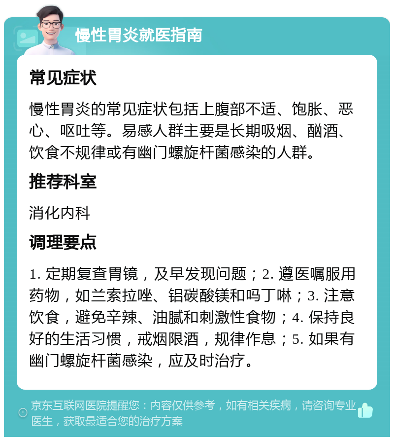 慢性胃炎就医指南 常见症状 慢性胃炎的常见症状包括上腹部不适、饱胀、恶心、呕吐等。易感人群主要是长期吸烟、酗酒、饮食不规律或有幽门螺旋杆菌感染的人群。 推荐科室 消化内科 调理要点 1. 定期复查胃镜，及早发现问题；2. 遵医嘱服用药物，如兰索拉唑、铝碳酸镁和吗丁啉；3. 注意饮食，避免辛辣、油腻和刺激性食物；4. 保持良好的生活习惯，戒烟限酒，规律作息；5. 如果有幽门螺旋杆菌感染，应及时治疗。