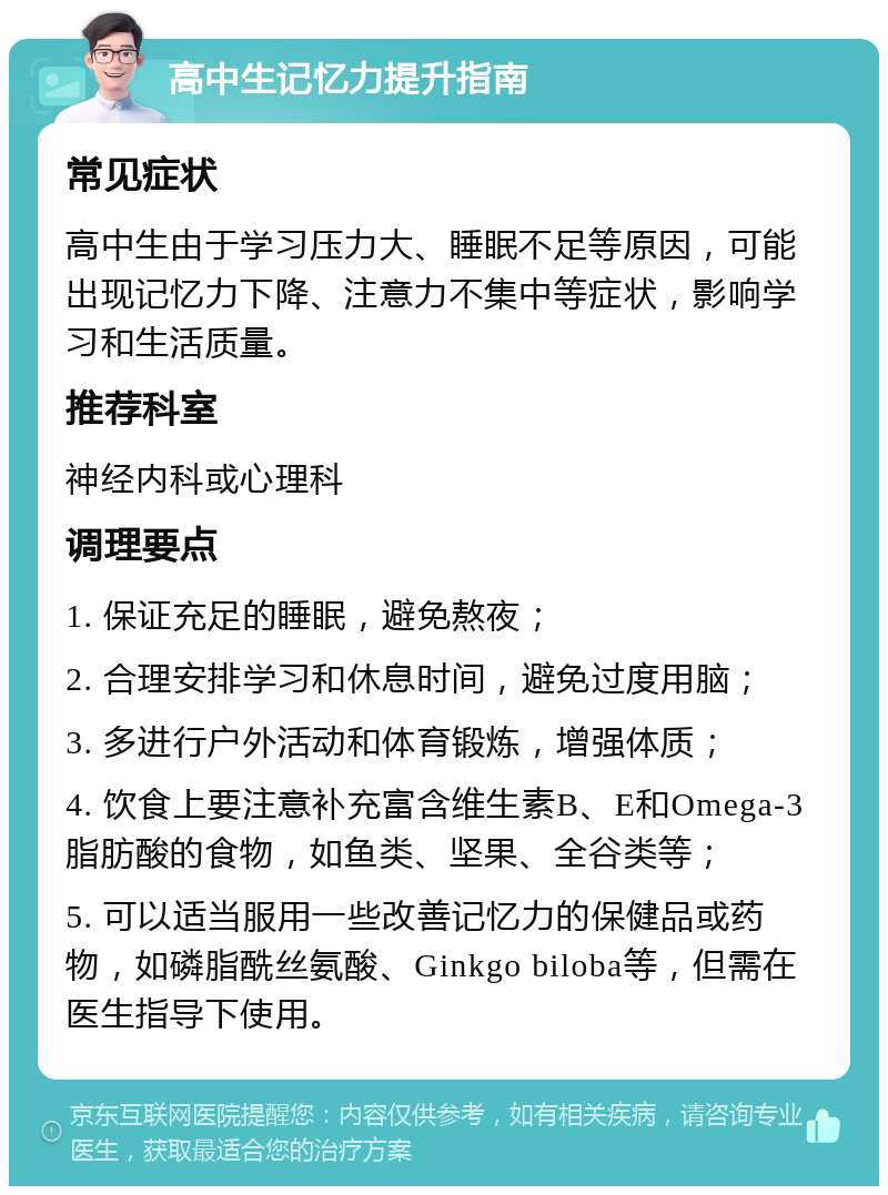 高中生记忆力提升指南 常见症状 高中生由于学习压力大、睡眠不足等原因，可能出现记忆力下降、注意力不集中等症状，影响学习和生活质量。 推荐科室 神经内科或心理科 调理要点 1. 保证充足的睡眠，避免熬夜； 2. 合理安排学习和休息时间，避免过度用脑； 3. 多进行户外活动和体育锻炼，增强体质； 4. 饮食上要注意补充富含维生素B、E和Omega-3脂肪酸的食物，如鱼类、坚果、全谷类等； 5. 可以适当服用一些改善记忆力的保健品或药物，如磷脂酰丝氨酸、Ginkgo biloba等，但需在医生指导下使用。