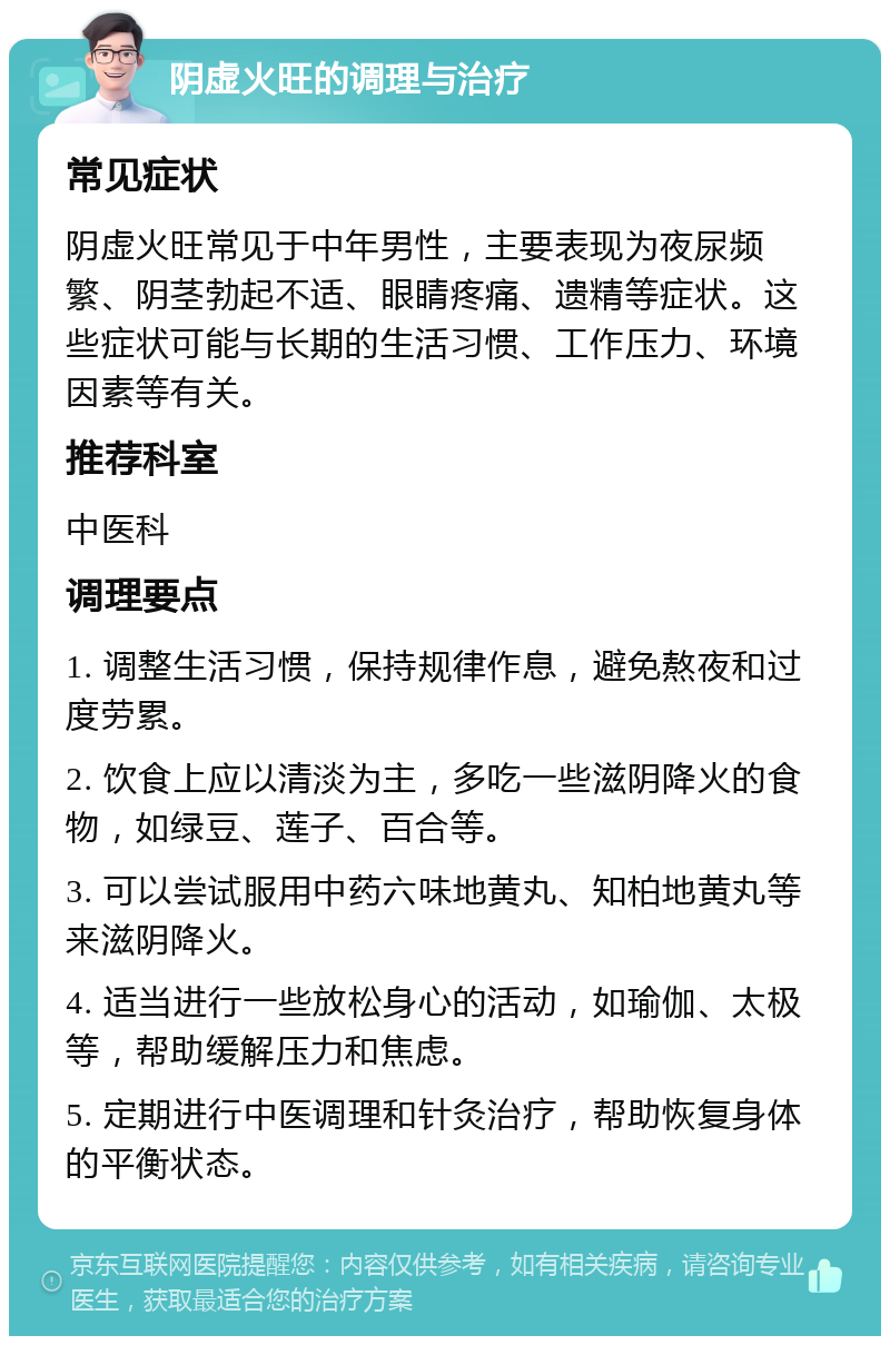 阴虚火旺的调理与治疗 常见症状 阴虚火旺常见于中年男性，主要表现为夜尿频繁、阴茎勃起不适、眼睛疼痛、遗精等症状。这些症状可能与长期的生活习惯、工作压力、环境因素等有关。 推荐科室 中医科 调理要点 1. 调整生活习惯，保持规律作息，避免熬夜和过度劳累。 2. 饮食上应以清淡为主，多吃一些滋阴降火的食物，如绿豆、莲子、百合等。 3. 可以尝试服用中药六味地黄丸、知柏地黄丸等来滋阴降火。 4. 适当进行一些放松身心的活动，如瑜伽、太极等，帮助缓解压力和焦虑。 5. 定期进行中医调理和针灸治疗，帮助恢复身体的平衡状态。