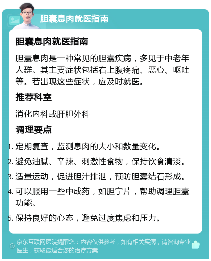 胆囊息肉就医指南 胆囊息肉就医指南 胆囊息肉是一种常见的胆囊疾病，多见于中老年人群。其主要症状包括右上腹疼痛、恶心、呕吐等。若出现这些症状，应及时就医。 推荐科室 消化内科或肝胆外科 调理要点 定期复查，监测息肉的大小和数量变化。 避免油腻、辛辣、刺激性食物，保持饮食清淡。 适量运动，促进胆汁排泄，预防胆囊结石形成。 可以服用一些中成药，如胆宁片，帮助调理胆囊功能。 保持良好的心态，避免过度焦虑和压力。