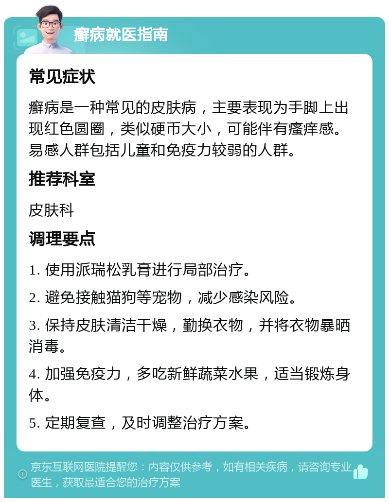 癣病就医指南 常见症状 癣病是一种常见的皮肤病，主要表现为手脚上出现红色圆圈，类似硬币大小，可能伴有瘙痒感。易感人群包括儿童和免疫力较弱的人群。 推荐科室 皮肤科 调理要点 1. 使用派瑞松乳膏进行局部治疗。 2. 避免接触猫狗等宠物，减少感染风险。 3. 保持皮肤清洁干燥，勤换衣物，并将衣物暴晒消毒。 4. 加强免疫力，多吃新鲜蔬菜水果，适当锻炼身体。 5. 定期复查，及时调整治疗方案。