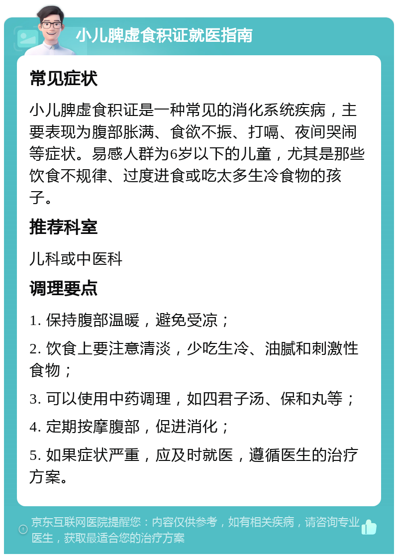 小儿脾虚食积证就医指南 常见症状 小儿脾虚食积证是一种常见的消化系统疾病，主要表现为腹部胀满、食欲不振、打嗝、夜间哭闹等症状。易感人群为6岁以下的儿童，尤其是那些饮食不规律、过度进食或吃太多生冷食物的孩子。 推荐科室 儿科或中医科 调理要点 1. 保持腹部温暖，避免受凉； 2. 饮食上要注意清淡，少吃生冷、油腻和刺激性食物； 3. 可以使用中药调理，如四君子汤、保和丸等； 4. 定期按摩腹部，促进消化； 5. 如果症状严重，应及时就医，遵循医生的治疗方案。