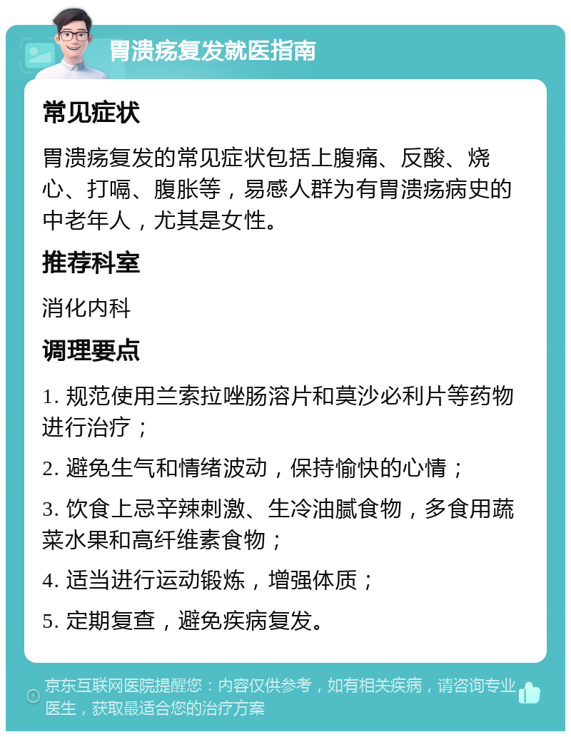 胃溃疡复发就医指南 常见症状 胃溃疡复发的常见症状包括上腹痛、反酸、烧心、打嗝、腹胀等，易感人群为有胃溃疡病史的中老年人，尤其是女性。 推荐科室 消化内科 调理要点 1. 规范使用兰索拉唑肠溶片和莫沙必利片等药物进行治疗； 2. 避免生气和情绪波动，保持愉快的心情； 3. 饮食上忌辛辣刺激、生冷油腻食物，多食用蔬菜水果和高纤维素食物； 4. 适当进行运动锻炼，增强体质； 5. 定期复查，避免疾病复发。