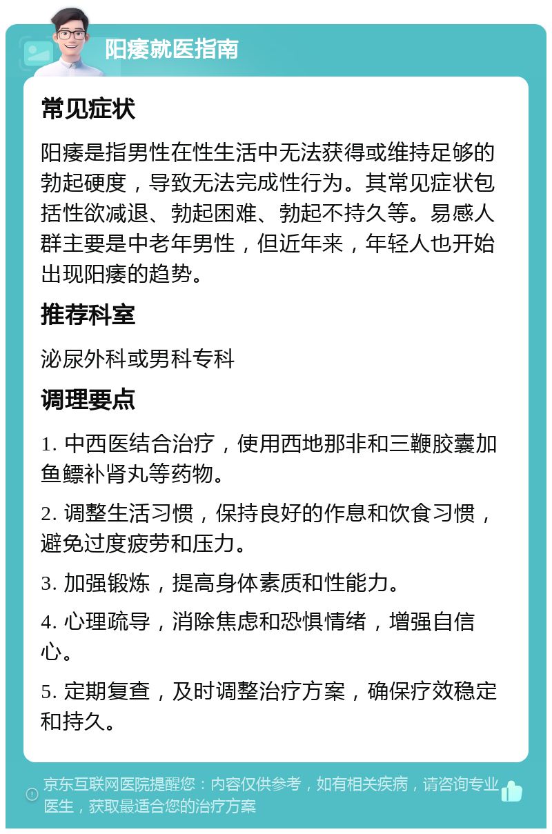 阳痿就医指南 常见症状 阳痿是指男性在性生活中无法获得或维持足够的勃起硬度，导致无法完成性行为。其常见症状包括性欲减退、勃起困难、勃起不持久等。易感人群主要是中老年男性，但近年来，年轻人也开始出现阳痿的趋势。 推荐科室 泌尿外科或男科专科 调理要点 1. 中西医结合治疗，使用西地那非和三鞭胶囊加鱼鳔补肾丸等药物。 2. 调整生活习惯，保持良好的作息和饮食习惯，避免过度疲劳和压力。 3. 加强锻炼，提高身体素质和性能力。 4. 心理疏导，消除焦虑和恐惧情绪，增强自信心。 5. 定期复查，及时调整治疗方案，确保疗效稳定和持久。