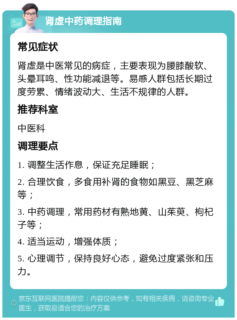 肾虚中药调理指南 常见症状 肾虚是中医常见的病症，主要表现为腰膝酸软、头晕耳鸣、性功能减退等。易感人群包括长期过度劳累、情绪波动大、生活不规律的人群。 推荐科室 中医科 调理要点 1. 调整生活作息，保证充足睡眠； 2. 合理饮食，多食用补肾的食物如黑豆、黑芝麻等； 3. 中药调理，常用药材有熟地黄、山茱萸、枸杞子等； 4. 适当运动，增强体质； 5. 心理调节，保持良好心态，避免过度紧张和压力。