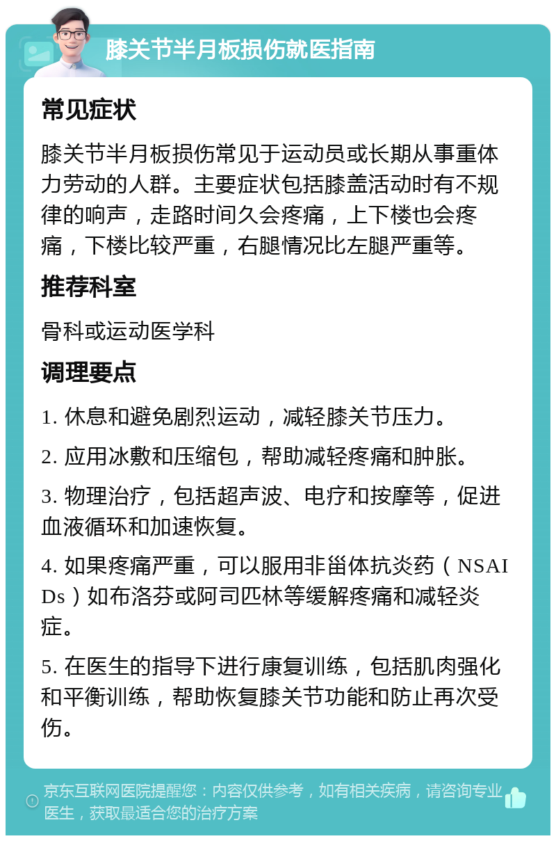 膝关节半月板损伤就医指南 常见症状 膝关节半月板损伤常见于运动员或长期从事重体力劳动的人群。主要症状包括膝盖活动时有不规律的响声，走路时间久会疼痛，上下楼也会疼痛，下楼比较严重，右腿情况比左腿严重等。 推荐科室 骨科或运动医学科 调理要点 1. 休息和避免剧烈运动，减轻膝关节压力。 2. 应用冰敷和压缩包，帮助减轻疼痛和肿胀。 3. 物理治疗，包括超声波、电疗和按摩等，促进血液循环和加速恢复。 4. 如果疼痛严重，可以服用非甾体抗炎药（NSAIDs）如布洛芬或阿司匹林等缓解疼痛和减轻炎症。 5. 在医生的指导下进行康复训练，包括肌肉强化和平衡训练，帮助恢复膝关节功能和防止再次受伤。