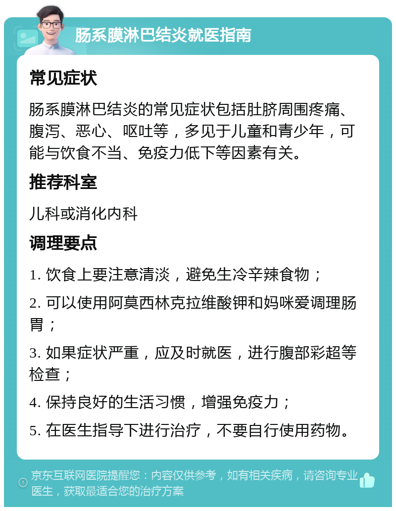 肠系膜淋巴结炎就医指南 常见症状 肠系膜淋巴结炎的常见症状包括肚脐周围疼痛、腹泻、恶心、呕吐等，多见于儿童和青少年，可能与饮食不当、免疫力低下等因素有关。 推荐科室 儿科或消化内科 调理要点 1. 饮食上要注意清淡，避免生冷辛辣食物； 2. 可以使用阿莫西林克拉维酸钾和妈咪爱调理肠胃； 3. 如果症状严重，应及时就医，进行腹部彩超等检查； 4. 保持良好的生活习惯，增强免疫力； 5. 在医生指导下进行治疗，不要自行使用药物。