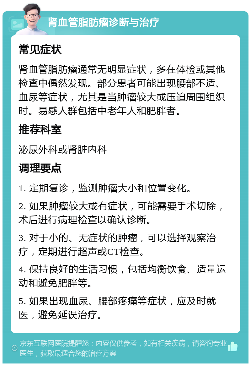 肾血管脂肪瘤诊断与治疗 常见症状 肾血管脂肪瘤通常无明显症状，多在体检或其他检查中偶然发现。部分患者可能出现腰部不适、血尿等症状，尤其是当肿瘤较大或压迫周围组织时。易感人群包括中老年人和肥胖者。 推荐科室 泌尿外科或肾脏内科 调理要点 1. 定期复诊，监测肿瘤大小和位置变化。 2. 如果肿瘤较大或有症状，可能需要手术切除，术后进行病理检查以确认诊断。 3. 对于小的、无症状的肿瘤，可以选择观察治疗，定期进行超声或CT检查。 4. 保持良好的生活习惯，包括均衡饮食、适量运动和避免肥胖等。 5. 如果出现血尿、腰部疼痛等症状，应及时就医，避免延误治疗。