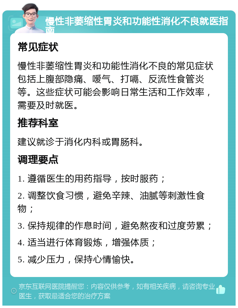 慢性非萎缩性胃炎和功能性消化不良就医指南 常见症状 慢性非萎缩性胃炎和功能性消化不良的常见症状包括上腹部隐痛、嗳气、打嗝、反流性食管炎等。这些症状可能会影响日常生活和工作效率，需要及时就医。 推荐科室 建议就诊于消化内科或胃肠科。 调理要点 1. 遵循医生的用药指导，按时服药； 2. 调整饮食习惯，避免辛辣、油腻等刺激性食物； 3. 保持规律的作息时间，避免熬夜和过度劳累； 4. 适当进行体育锻炼，增强体质； 5. 减少压力，保持心情愉快。