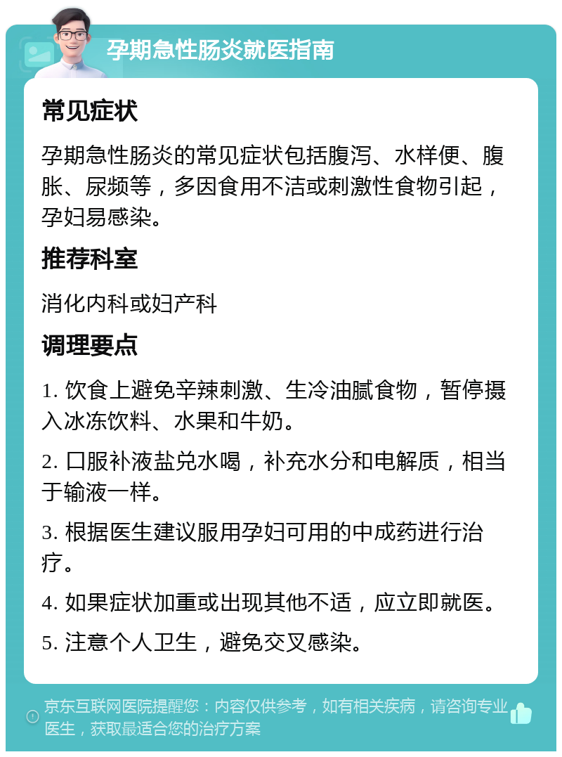 孕期急性肠炎就医指南 常见症状 孕期急性肠炎的常见症状包括腹泻、水样便、腹胀、尿频等，多因食用不洁或刺激性食物引起，孕妇易感染。 推荐科室 消化内科或妇产科 调理要点 1. 饮食上避免辛辣刺激、生冷油腻食物，暂停摄入冰冻饮料、水果和牛奶。 2. 口服补液盐兑水喝，补充水分和电解质，相当于输液一样。 3. 根据医生建议服用孕妇可用的中成药进行治疗。 4. 如果症状加重或出现其他不适，应立即就医。 5. 注意个人卫生，避免交叉感染。