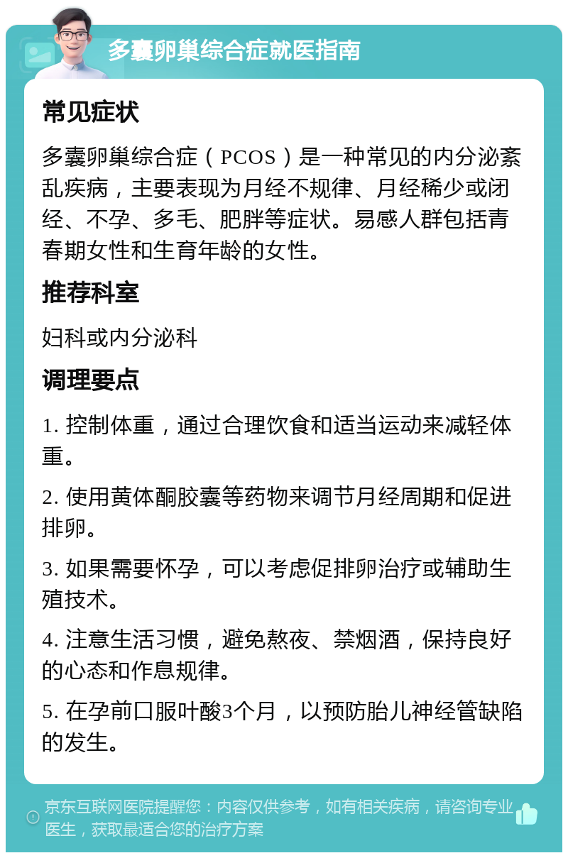 多囊卵巢综合症就医指南 常见症状 多囊卵巢综合症（PCOS）是一种常见的内分泌紊乱疾病，主要表现为月经不规律、月经稀少或闭经、不孕、多毛、肥胖等症状。易感人群包括青春期女性和生育年龄的女性。 推荐科室 妇科或内分泌科 调理要点 1. 控制体重，通过合理饮食和适当运动来减轻体重。 2. 使用黄体酮胶囊等药物来调节月经周期和促进排卵。 3. 如果需要怀孕，可以考虑促排卵治疗或辅助生殖技术。 4. 注意生活习惯，避免熬夜、禁烟酒，保持良好的心态和作息规律。 5. 在孕前口服叶酸3个月，以预防胎儿神经管缺陷的发生。