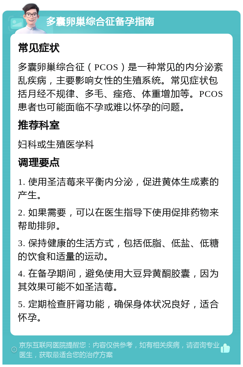 多囊卵巢综合征备孕指南 常见症状 多囊卵巢综合征（PCOS）是一种常见的内分泌紊乱疾病，主要影响女性的生殖系统。常见症状包括月经不规律、多毛、痤疮、体重增加等。PCOS患者也可能面临不孕或难以怀孕的问题。 推荐科室 妇科或生殖医学科 调理要点 1. 使用圣洁莓来平衡内分泌，促进黄体生成素的产生。 2. 如果需要，可以在医生指导下使用促排药物来帮助排卵。 3. 保持健康的生活方式，包括低脂、低盐、低糖的饮食和适量的运动。 4. 在备孕期间，避免使用大豆异黄酮胶囊，因为其效果可能不如圣洁莓。 5. 定期检查肝肾功能，确保身体状况良好，适合怀孕。