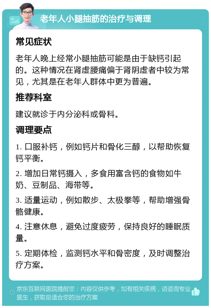 老年人小腿抽筋的治疗与调理 常见症状 老年人晚上经常小腿抽筋可能是由于缺钙引起的。这种情况在肾虚腰痛偏于肾阴虚者中较为常见，尤其是在老年人群体中更为普遍。 推荐科室 建议就诊于内分泌科或骨科。 调理要点 1. 口服补钙，例如钙片和骨化三醇，以帮助恢复钙平衡。 2. 增加日常钙摄入，多食用富含钙的食物如牛奶、豆制品、海带等。 3. 适量运动，例如散步、太极拳等，帮助增强骨骼健康。 4. 注意休息，避免过度疲劳，保持良好的睡眠质量。 5. 定期体检，监测钙水平和骨密度，及时调整治疗方案。