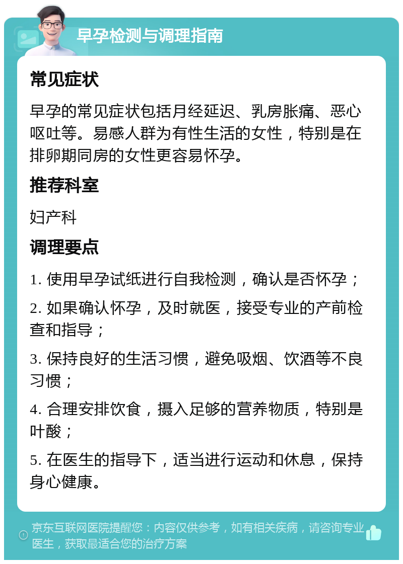 早孕检测与调理指南 常见症状 早孕的常见症状包括月经延迟、乳房胀痛、恶心呕吐等。易感人群为有性生活的女性，特别是在排卵期同房的女性更容易怀孕。 推荐科室 妇产科 调理要点 1. 使用早孕试纸进行自我检测，确认是否怀孕； 2. 如果确认怀孕，及时就医，接受专业的产前检查和指导； 3. 保持良好的生活习惯，避免吸烟、饮酒等不良习惯； 4. 合理安排饮食，摄入足够的营养物质，特别是叶酸； 5. 在医生的指导下，适当进行运动和休息，保持身心健康。