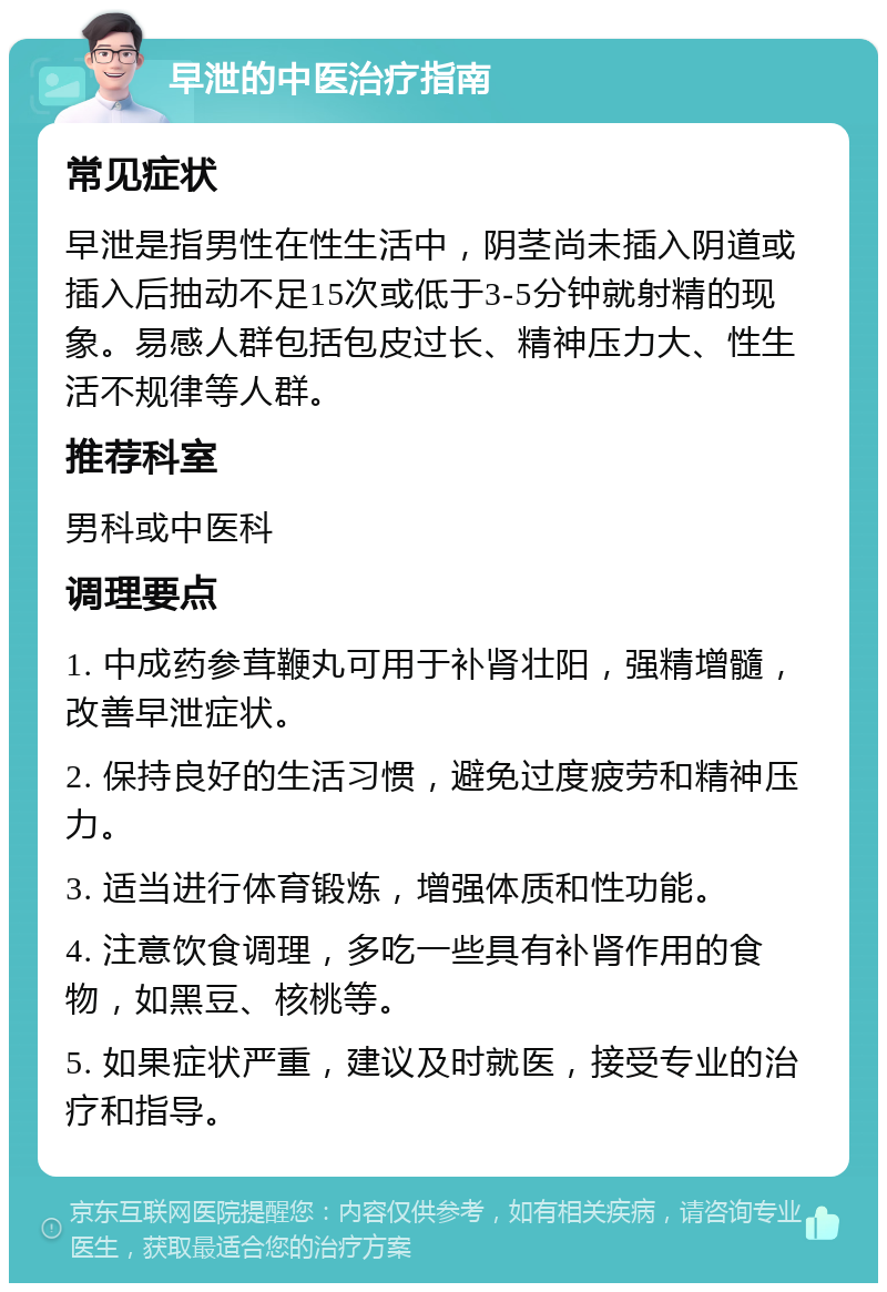 早泄的中医治疗指南 常见症状 早泄是指男性在性生活中，阴茎尚未插入阴道或插入后抽动不足15次或低于3-5分钟就射精的现象。易感人群包括包皮过长、精神压力大、性生活不规律等人群。 推荐科室 男科或中医科 调理要点 1. 中成药参茸鞭丸可用于补肾壮阳，强精增髓，改善早泄症状。 2. 保持良好的生活习惯，避免过度疲劳和精神压力。 3. 适当进行体育锻炼，增强体质和性功能。 4. 注意饮食调理，多吃一些具有补肾作用的食物，如黑豆、核桃等。 5. 如果症状严重，建议及时就医，接受专业的治疗和指导。