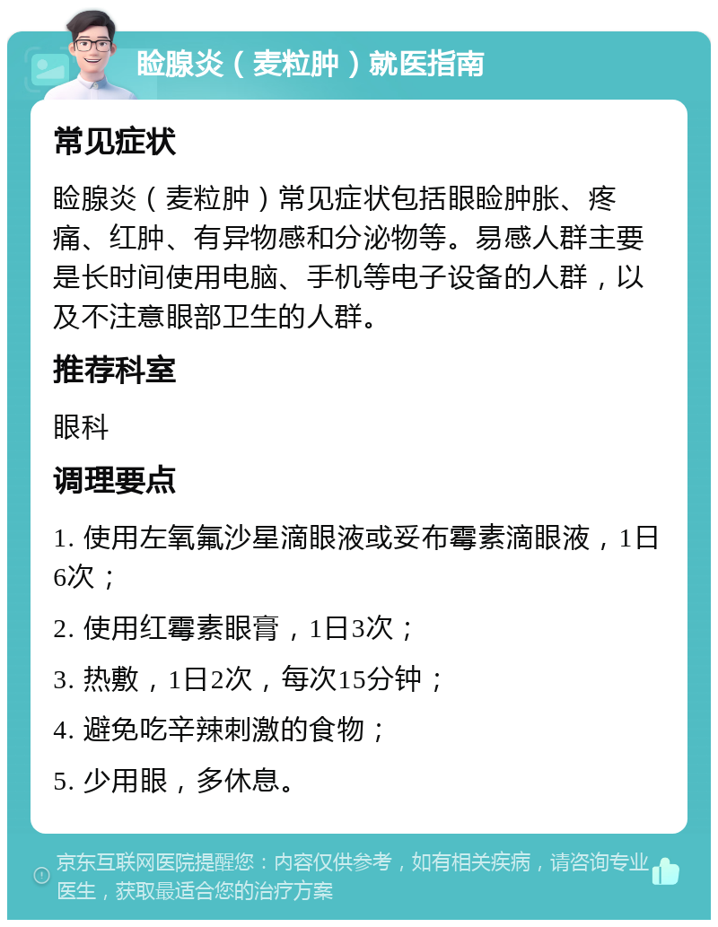 睑腺炎（麦粒肿）就医指南 常见症状 睑腺炎（麦粒肿）常见症状包括眼睑肿胀、疼痛、红肿、有异物感和分泌物等。易感人群主要是长时间使用电脑、手机等电子设备的人群，以及不注意眼部卫生的人群。 推荐科室 眼科 调理要点 1. 使用左氧氟沙星滴眼液或妥布霉素滴眼液，1日6次； 2. 使用红霉素眼膏，1日3次； 3. 热敷，1日2次，每次15分钟； 4. 避免吃辛辣刺激的食物； 5. 少用眼，多休息。