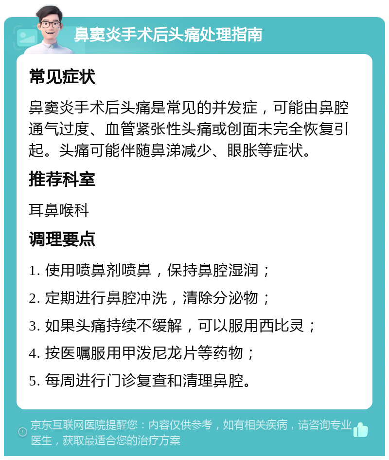 鼻窦炎手术后头痛处理指南 常见症状 鼻窦炎手术后头痛是常见的并发症，可能由鼻腔通气过度、血管紧张性头痛或创面未完全恢复引起。头痛可能伴随鼻涕减少、眼胀等症状。 推荐科室 耳鼻喉科 调理要点 1. 使用喷鼻剂喷鼻，保持鼻腔湿润； 2. 定期进行鼻腔冲洗，清除分泌物； 3. 如果头痛持续不缓解，可以服用西比灵； 4. 按医嘱服用甲泼尼龙片等药物； 5. 每周进行门诊复查和清理鼻腔。