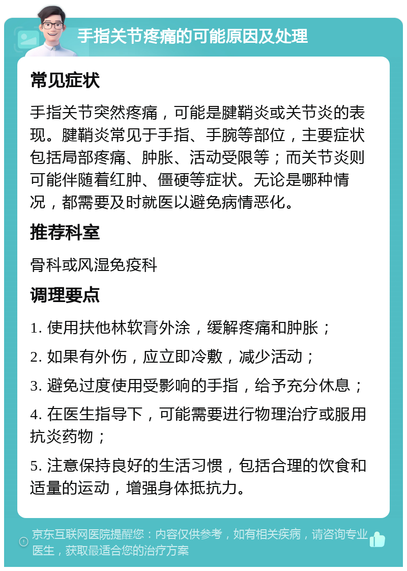 手指关节疼痛的可能原因及处理 常见症状 手指关节突然疼痛，可能是腱鞘炎或关节炎的表现。腱鞘炎常见于手指、手腕等部位，主要症状包括局部疼痛、肿胀、活动受限等；而关节炎则可能伴随着红肿、僵硬等症状。无论是哪种情况，都需要及时就医以避免病情恶化。 推荐科室 骨科或风湿免疫科 调理要点 1. 使用扶他林软膏外涂，缓解疼痛和肿胀； 2. 如果有外伤，应立即冷敷，减少活动； 3. 避免过度使用受影响的手指，给予充分休息； 4. 在医生指导下，可能需要进行物理治疗或服用抗炎药物； 5. 注意保持良好的生活习惯，包括合理的饮食和适量的运动，增强身体抵抗力。