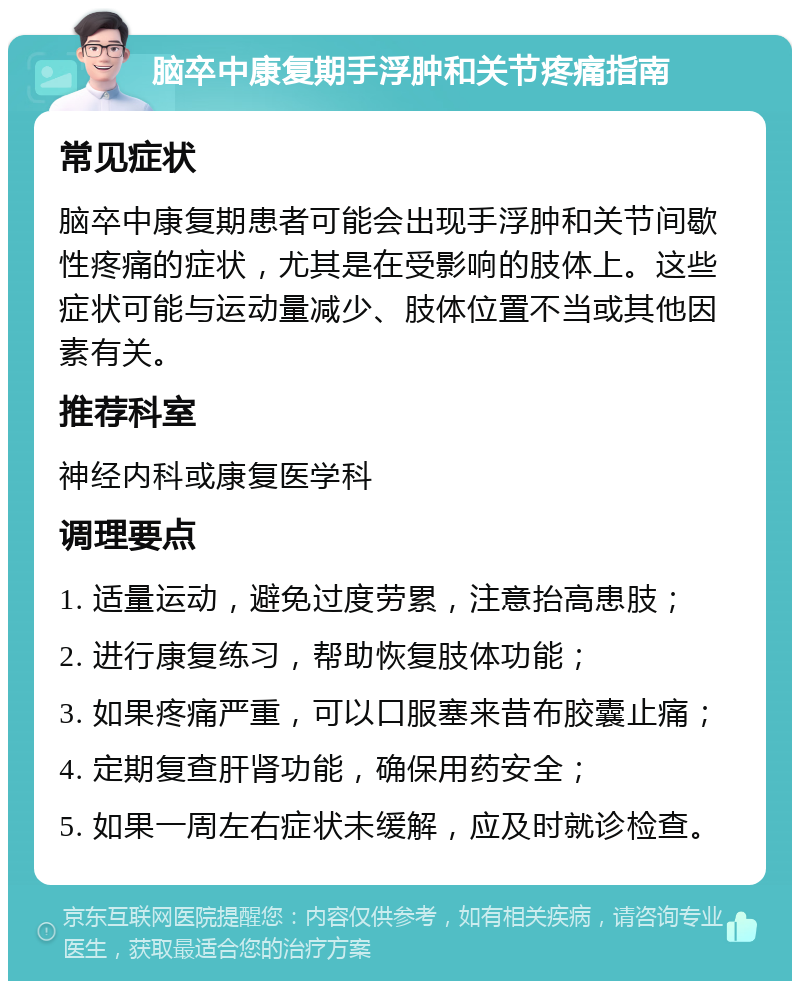 脑卒中康复期手浮肿和关节疼痛指南 常见症状 脑卒中康复期患者可能会出现手浮肿和关节间歇性疼痛的症状，尤其是在受影响的肢体上。这些症状可能与运动量减少、肢体位置不当或其他因素有关。 推荐科室 神经内科或康复医学科 调理要点 1. 适量运动，避免过度劳累，注意抬高患肢； 2. 进行康复练习，帮助恢复肢体功能； 3. 如果疼痛严重，可以口服塞来昔布胶囊止痛； 4. 定期复查肝肾功能，确保用药安全； 5. 如果一周左右症状未缓解，应及时就诊检查。