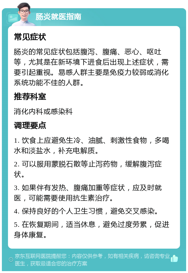 肠炎就医指南 常见症状 肠炎的常见症状包括腹泻、腹痛、恶心、呕吐等，尤其是在新环境下进食后出现上述症状，需要引起重视。易感人群主要是免疫力较弱或消化系统功能不佳的人群。 推荐科室 消化内科或感染科 调理要点 1. 饮食上应避免生冷、油腻、刺激性食物，多喝水和淡盐水，补充电解质。 2. 可以服用蒙脱石散等止泻药物，缓解腹泻症状。 3. 如果伴有发热、腹痛加重等症状，应及时就医，可能需要使用抗生素治疗。 4. 保持良好的个人卫生习惯，避免交叉感染。 5. 在恢复期间，适当休息，避免过度劳累，促进身体康复。