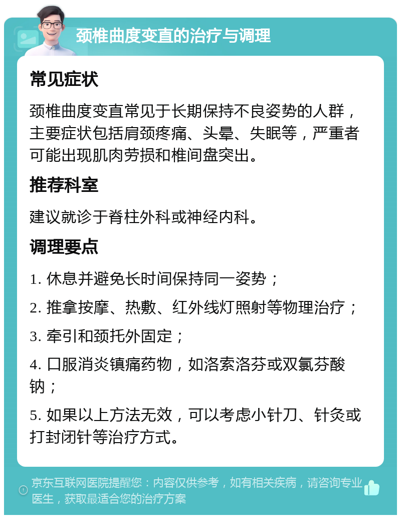 颈椎曲度变直的治疗与调理 常见症状 颈椎曲度变直常见于长期保持不良姿势的人群，主要症状包括肩颈疼痛、头晕、失眠等，严重者可能出现肌肉劳损和椎间盘突出。 推荐科室 建议就诊于脊柱外科或神经内科。 调理要点 1. 休息并避免长时间保持同一姿势； 2. 推拿按摩、热敷、红外线灯照射等物理治疗； 3. 牵引和颈托外固定； 4. 口服消炎镇痛药物，如洛索洛芬或双氯芬酸钠； 5. 如果以上方法无效，可以考虑小针刀、针灸或打封闭针等治疗方式。