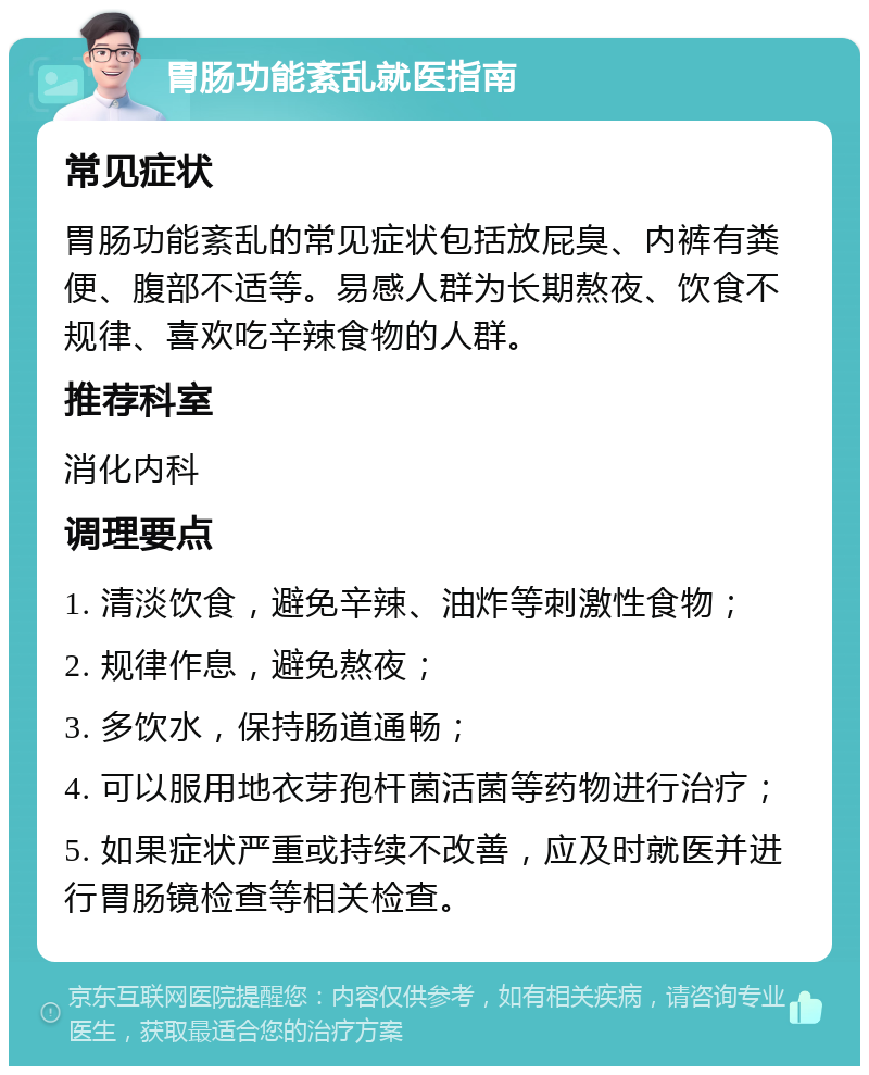 胃肠功能紊乱就医指南 常见症状 胃肠功能紊乱的常见症状包括放屁臭、内裤有粪便、腹部不适等。易感人群为长期熬夜、饮食不规律、喜欢吃辛辣食物的人群。 推荐科室 消化内科 调理要点 1. 清淡饮食，避免辛辣、油炸等刺激性食物； 2. 规律作息，避免熬夜； 3. 多饮水，保持肠道通畅； 4. 可以服用地衣芽孢杆菌活菌等药物进行治疗； 5. 如果症状严重或持续不改善，应及时就医并进行胃肠镜检查等相关检查。