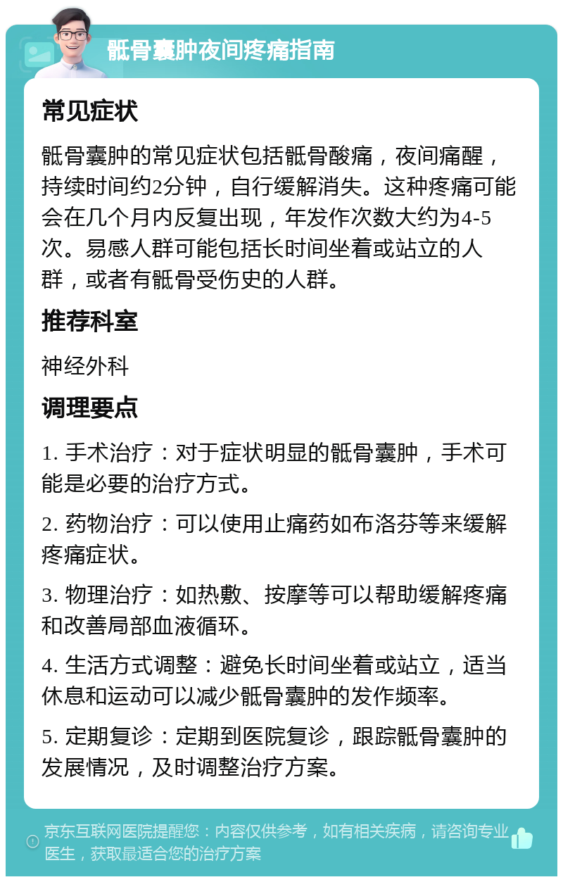 骶骨囊肿夜间疼痛指南 常见症状 骶骨囊肿的常见症状包括骶骨酸痛，夜间痛醒，持续时间约2分钟，自行缓解消失。这种疼痛可能会在几个月内反复出现，年发作次数大约为4-5次。易感人群可能包括长时间坐着或站立的人群，或者有骶骨受伤史的人群。 推荐科室 神经外科 调理要点 1. 手术治疗：对于症状明显的骶骨囊肿，手术可能是必要的治疗方式。 2. 药物治疗：可以使用止痛药如布洛芬等来缓解疼痛症状。 3. 物理治疗：如热敷、按摩等可以帮助缓解疼痛和改善局部血液循环。 4. 生活方式调整：避免长时间坐着或站立，适当休息和运动可以减少骶骨囊肿的发作频率。 5. 定期复诊：定期到医院复诊，跟踪骶骨囊肿的发展情况，及时调整治疗方案。