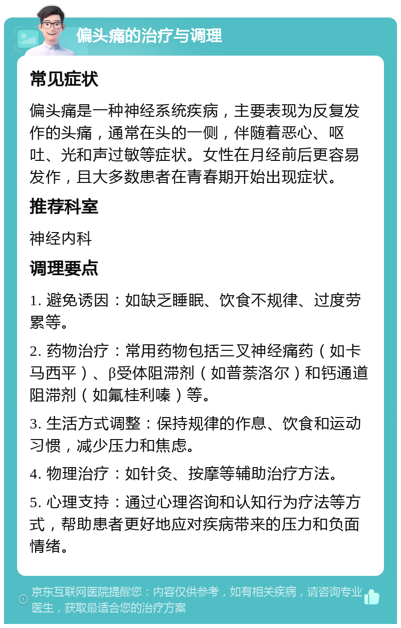 偏头痛的治疗与调理 常见症状 偏头痛是一种神经系统疾病，主要表现为反复发作的头痛，通常在头的一侧，伴随着恶心、呕吐、光和声过敏等症状。女性在月经前后更容易发作，且大多数患者在青春期开始出现症状。 推荐科室 神经内科 调理要点 1. 避免诱因：如缺乏睡眠、饮食不规律、过度劳累等。 2. 药物治疗：常用药物包括三叉神经痛药（如卡马西平）、β受体阻滞剂（如普萘洛尔）和钙通道阻滞剂（如氟桂利嗪）等。 3. 生活方式调整：保持规律的作息、饮食和运动习惯，减少压力和焦虑。 4. 物理治疗：如针灸、按摩等辅助治疗方法。 5. 心理支持：通过心理咨询和认知行为疗法等方式，帮助患者更好地应对疾病带来的压力和负面情绪。