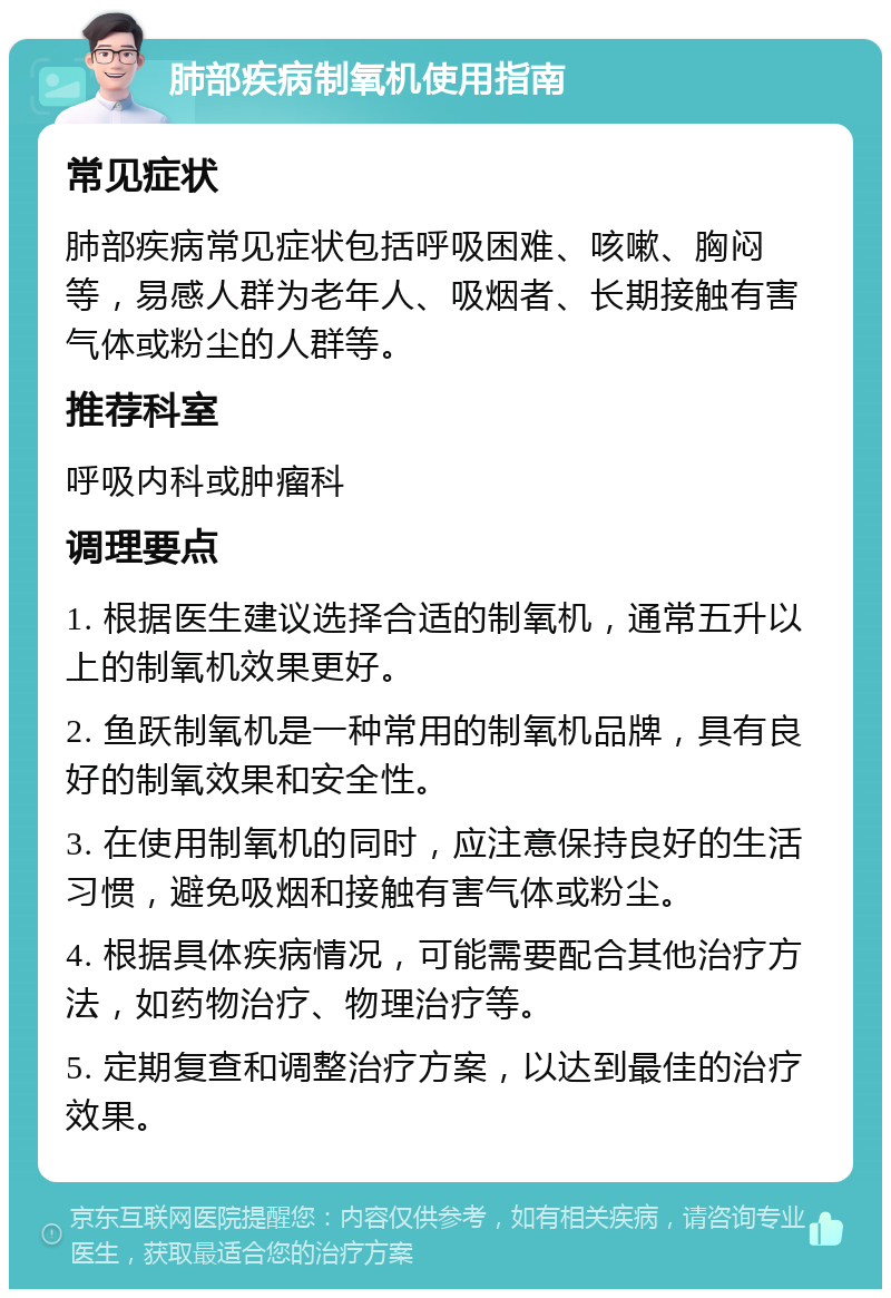 肺部疾病制氧机使用指南 常见症状 肺部疾病常见症状包括呼吸困难、咳嗽、胸闷等，易感人群为老年人、吸烟者、长期接触有害气体或粉尘的人群等。 推荐科室 呼吸内科或肿瘤科 调理要点 1. 根据医生建议选择合适的制氧机，通常五升以上的制氧机效果更好。 2. 鱼跃制氧机是一种常用的制氧机品牌，具有良好的制氧效果和安全性。 3. 在使用制氧机的同时，应注意保持良好的生活习惯，避免吸烟和接触有害气体或粉尘。 4. 根据具体疾病情况，可能需要配合其他治疗方法，如药物治疗、物理治疗等。 5. 定期复查和调整治疗方案，以达到最佳的治疗效果。