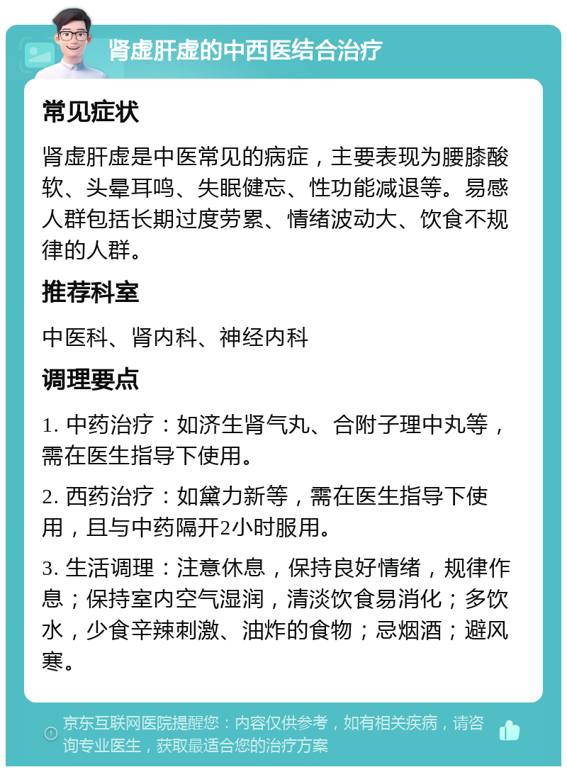 肾虚肝虚的中西医结合治疗 常见症状 肾虚肝虚是中医常见的病症，主要表现为腰膝酸软、头晕耳鸣、失眠健忘、性功能减退等。易感人群包括长期过度劳累、情绪波动大、饮食不规律的人群。 推荐科室 中医科、肾内科、神经内科 调理要点 1. 中药治疗：如济生肾气丸、合附子理中丸等，需在医生指导下使用。 2. 西药治疗：如黛力新等，需在医生指导下使用，且与中药隔开2小时服用。 3. 生活调理：注意休息，保持良好情绪，规律作息；保持室内空气湿润，清淡饮食易消化；多饮水，少食辛辣刺激、油炸的食物；忌烟酒；避风寒。