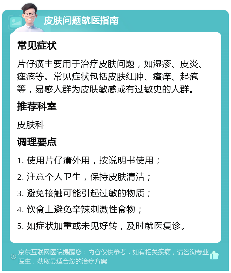 皮肤问题就医指南 常见症状 片仔癀主要用于治疗皮肤问题，如湿疹、皮炎、痤疮等。常见症状包括皮肤红肿、瘙痒、起疱等，易感人群为皮肤敏感或有过敏史的人群。 推荐科室 皮肤科 调理要点 1. 使用片仔癀外用，按说明书使用； 2. 注意个人卫生，保持皮肤清洁； 3. 避免接触可能引起过敏的物质； 4. 饮食上避免辛辣刺激性食物； 5. 如症状加重或未见好转，及时就医复诊。