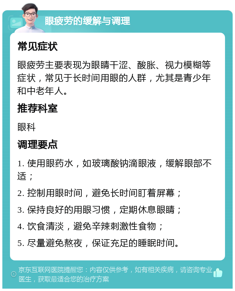 眼疲劳的缓解与调理 常见症状 眼疲劳主要表现为眼睛干涩、酸胀、视力模糊等症状，常见于长时间用眼的人群，尤其是青少年和中老年人。 推荐科室 眼科 调理要点 1. 使用眼药水，如玻璃酸钠滴眼液，缓解眼部不适； 2. 控制用眼时间，避免长时间盯着屏幕； 3. 保持良好的用眼习惯，定期休息眼睛； 4. 饮食清淡，避免辛辣刺激性食物； 5. 尽量避免熬夜，保证充足的睡眠时间。