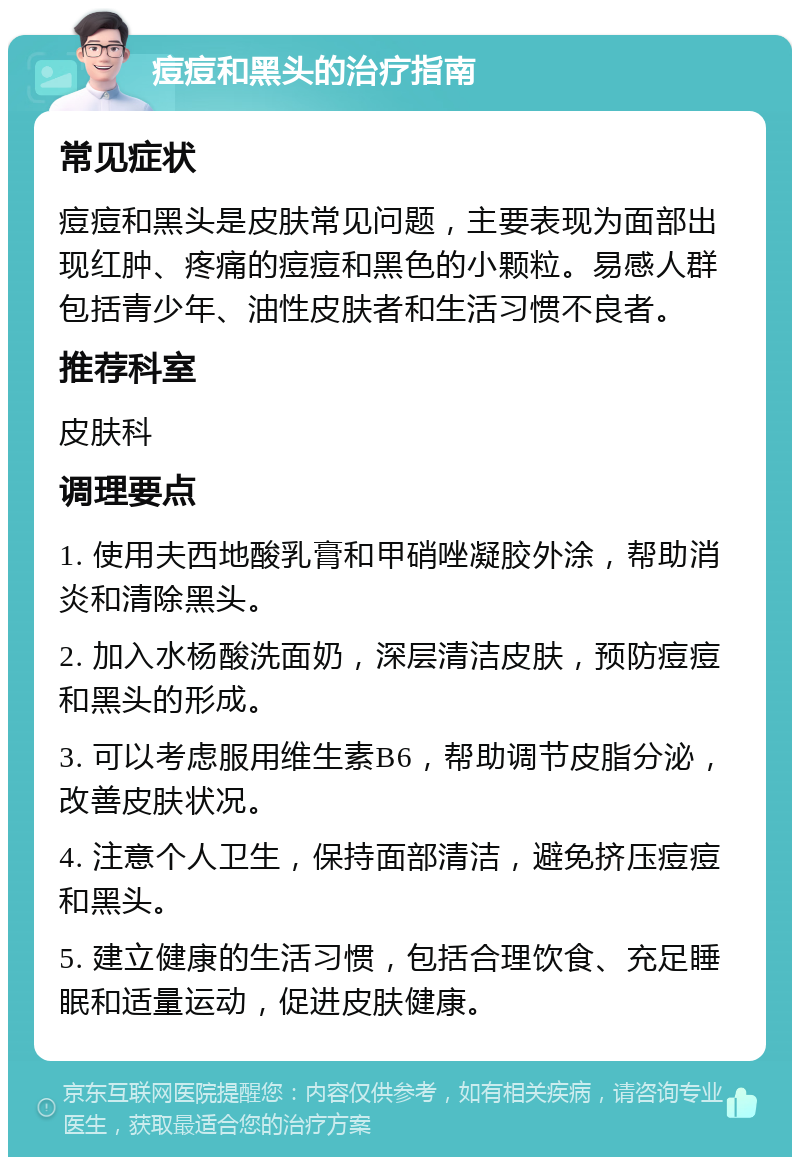 痘痘和黑头的治疗指南 常见症状 痘痘和黑头是皮肤常见问题，主要表现为面部出现红肿、疼痛的痘痘和黑色的小颗粒。易感人群包括青少年、油性皮肤者和生活习惯不良者。 推荐科室 皮肤科 调理要点 1. 使用夫西地酸乳膏和甲硝唑凝胶外涂，帮助消炎和清除黑头。 2. 加入水杨酸洗面奶，深层清洁皮肤，预防痘痘和黑头的形成。 3. 可以考虑服用维生素B6，帮助调节皮脂分泌，改善皮肤状况。 4. 注意个人卫生，保持面部清洁，避免挤压痘痘和黑头。 5. 建立健康的生活习惯，包括合理饮食、充足睡眠和适量运动，促进皮肤健康。