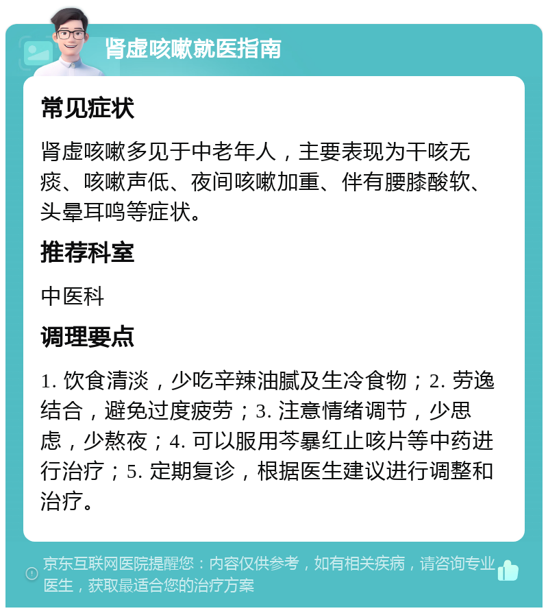 肾虚咳嗽就医指南 常见症状 肾虚咳嗽多见于中老年人，主要表现为干咳无痰、咳嗽声低、夜间咳嗽加重、伴有腰膝酸软、头晕耳鸣等症状。 推荐科室 中医科 调理要点 1. 饮食清淡，少吃辛辣油腻及生冷食物；2. 劳逸结合，避免过度疲劳；3. 注意情绪调节，少思虑，少熬夜；4. 可以服用芩暴红止咳片等中药进行治疗；5. 定期复诊，根据医生建议进行调整和治疗。