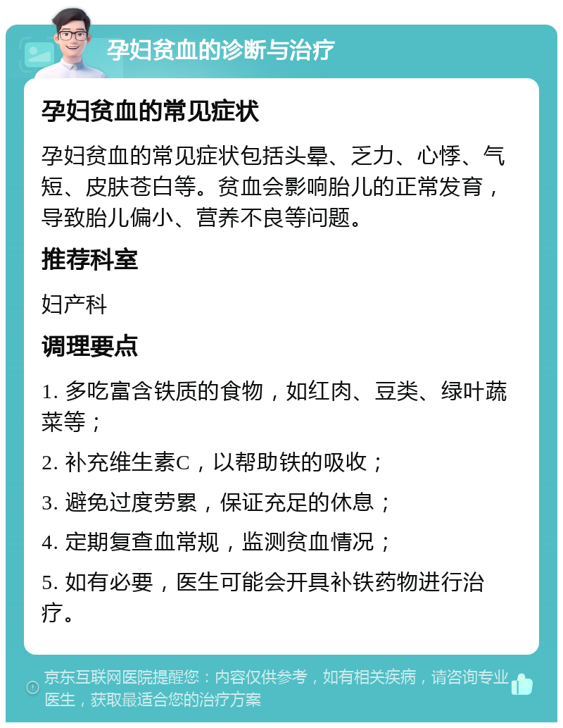 孕妇贫血的诊断与治疗 孕妇贫血的常见症状 孕妇贫血的常见症状包括头晕、乏力、心悸、气短、皮肤苍白等。贫血会影响胎儿的正常发育，导致胎儿偏小、营养不良等问题。 推荐科室 妇产科 调理要点 1. 多吃富含铁质的食物，如红肉、豆类、绿叶蔬菜等； 2. 补充维生素C，以帮助铁的吸收； 3. 避免过度劳累，保证充足的休息； 4. 定期复查血常规，监测贫血情况； 5. 如有必要，医生可能会开具补铁药物进行治疗。