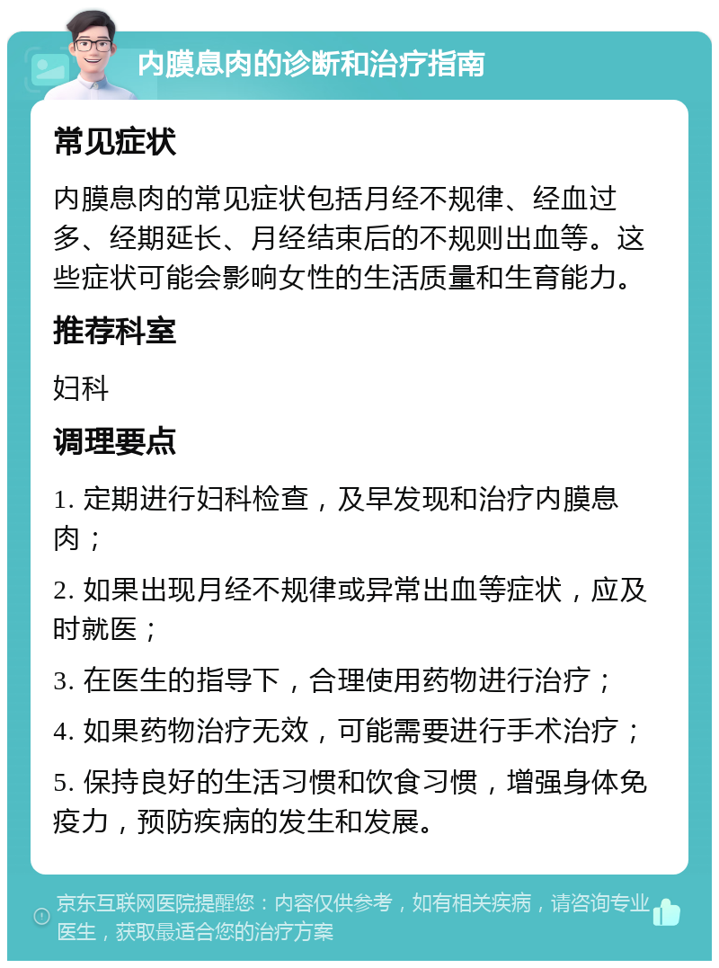 内膜息肉的诊断和治疗指南 常见症状 内膜息肉的常见症状包括月经不规律、经血过多、经期延长、月经结束后的不规则出血等。这些症状可能会影响女性的生活质量和生育能力。 推荐科室 妇科 调理要点 1. 定期进行妇科检查，及早发现和治疗内膜息肉； 2. 如果出现月经不规律或异常出血等症状，应及时就医； 3. 在医生的指导下，合理使用药物进行治疗； 4. 如果药物治疗无效，可能需要进行手术治疗； 5. 保持良好的生活习惯和饮食习惯，增强身体免疫力，预防疾病的发生和发展。