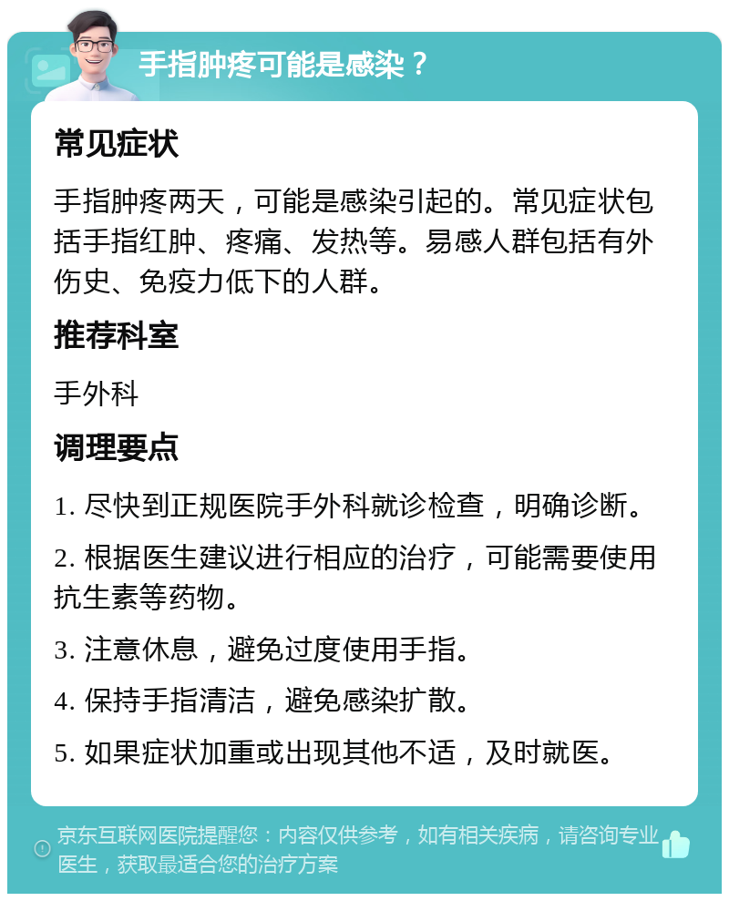 手指肿疼可能是感染？ 常见症状 手指肿疼两天，可能是感染引起的。常见症状包括手指红肿、疼痛、发热等。易感人群包括有外伤史、免疫力低下的人群。 推荐科室 手外科 调理要点 1. 尽快到正规医院手外科就诊检查，明确诊断。 2. 根据医生建议进行相应的治疗，可能需要使用抗生素等药物。 3. 注意休息，避免过度使用手指。 4. 保持手指清洁，避免感染扩散。 5. 如果症状加重或出现其他不适，及时就医。