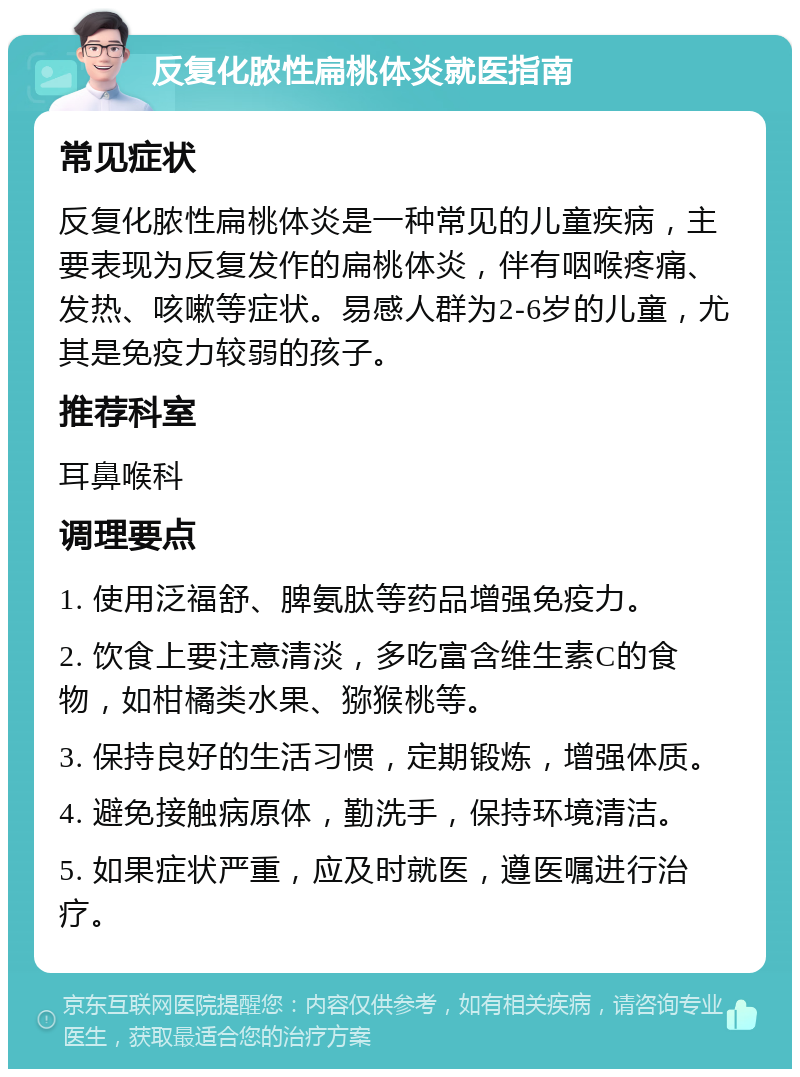 反复化脓性扁桃体炎就医指南 常见症状 反复化脓性扁桃体炎是一种常见的儿童疾病，主要表现为反复发作的扁桃体炎，伴有咽喉疼痛、发热、咳嗽等症状。易感人群为2-6岁的儿童，尤其是免疫力较弱的孩子。 推荐科室 耳鼻喉科 调理要点 1. 使用泛福舒、脾氨肽等药品增强免疫力。 2. 饮食上要注意清淡，多吃富含维生素C的食物，如柑橘类水果、猕猴桃等。 3. 保持良好的生活习惯，定期锻炼，增强体质。 4. 避免接触病原体，勤洗手，保持环境清洁。 5. 如果症状严重，应及时就医，遵医嘱进行治疗。