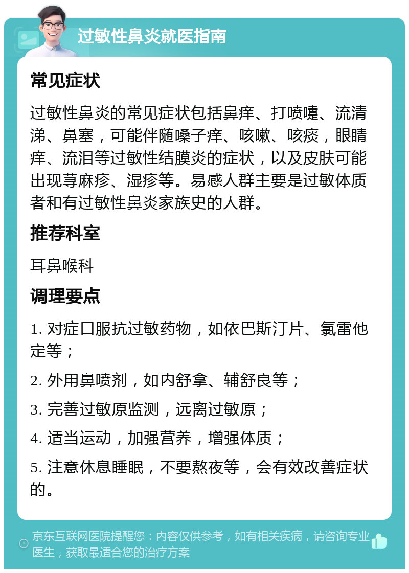 过敏性鼻炎就医指南 常见症状 过敏性鼻炎的常见症状包括鼻痒、打喷嚏、流清涕、鼻塞，可能伴随嗓子痒、咳嗽、咳痰，眼睛痒、流泪等过敏性结膜炎的症状，以及皮肤可能出现荨麻疹、湿疹等。易感人群主要是过敏体质者和有过敏性鼻炎家族史的人群。 推荐科室 耳鼻喉科 调理要点 1. 对症口服抗过敏药物，如依巴斯汀片、氯雷他定等； 2. 外用鼻喷剂，如内舒拿、辅舒良等； 3. 完善过敏原监测，远离过敏原； 4. 适当运动，加强营养，增强体质； 5. 注意休息睡眠，不要熬夜等，会有效改善症状的。