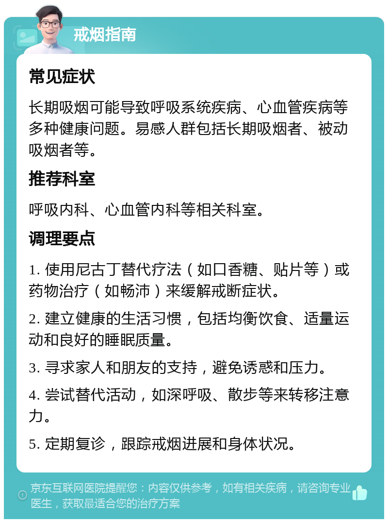 戒烟指南 常见症状 长期吸烟可能导致呼吸系统疾病、心血管疾病等多种健康问题。易感人群包括长期吸烟者、被动吸烟者等。 推荐科室 呼吸内科、心血管内科等相关科室。 调理要点 1. 使用尼古丁替代疗法（如口香糖、贴片等）或药物治疗（如畅沛）来缓解戒断症状。 2. 建立健康的生活习惯，包括均衡饮食、适量运动和良好的睡眠质量。 3. 寻求家人和朋友的支持，避免诱惑和压力。 4. 尝试替代活动，如深呼吸、散步等来转移注意力。 5. 定期复诊，跟踪戒烟进展和身体状况。