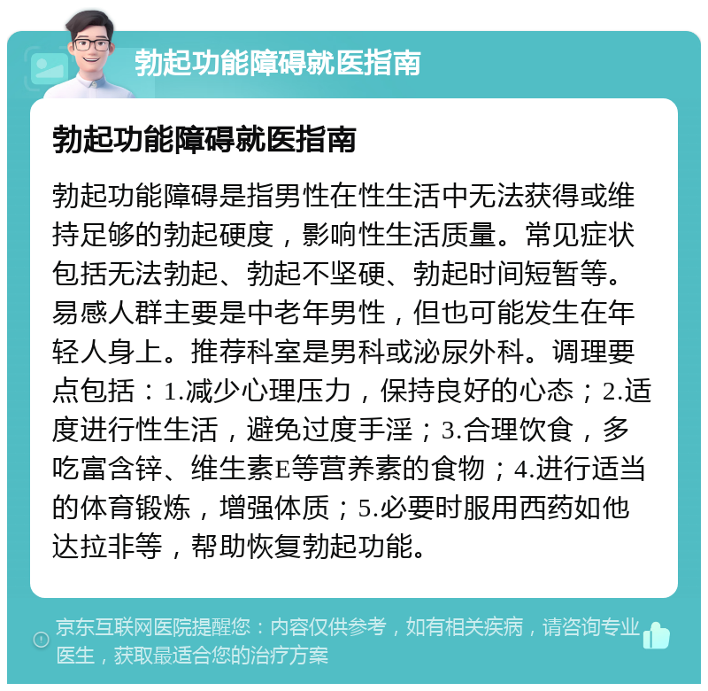 勃起功能障碍就医指南 勃起功能障碍就医指南 勃起功能障碍是指男性在性生活中无法获得或维持足够的勃起硬度，影响性生活质量。常见症状包括无法勃起、勃起不坚硬、勃起时间短暂等。易感人群主要是中老年男性，但也可能发生在年轻人身上。推荐科室是男科或泌尿外科。调理要点包括：1.减少心理压力，保持良好的心态；2.适度进行性生活，避免过度手淫；3.合理饮食，多吃富含锌、维生素E等营养素的食物；4.进行适当的体育锻炼，增强体质；5.必要时服用西药如他达拉非等，帮助恢复勃起功能。