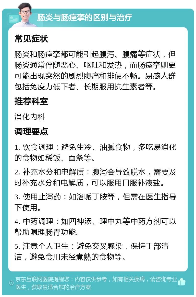 肠炎与肠痉挛的区别与治疗 常见症状 肠炎和肠痉挛都可能引起腹泻、腹痛等症状，但肠炎通常伴随恶心、呕吐和发热，而肠痉挛则更可能出现突然的剧烈腹痛和排便不畅。易感人群包括免疫力低下者、长期服用抗生素者等。 推荐科室 消化内科 调理要点 1. 饮食调理：避免生冷、油腻食物，多吃易消化的食物如稀饭、面条等。 2. 补充水分和电解质：腹泻会导致脱水，需要及时补充水分和电解质，可以服用口服补液盐。 3. 使用止泻药：如洛哌丁胺等，但需在医生指导下使用。 4. 中药调理：如四神汤、理中丸等中药方剂可以帮助调理肠胃功能。 5. 注意个人卫生：避免交叉感染，保持手部清洁，避免食用未经煮熟的食物等。