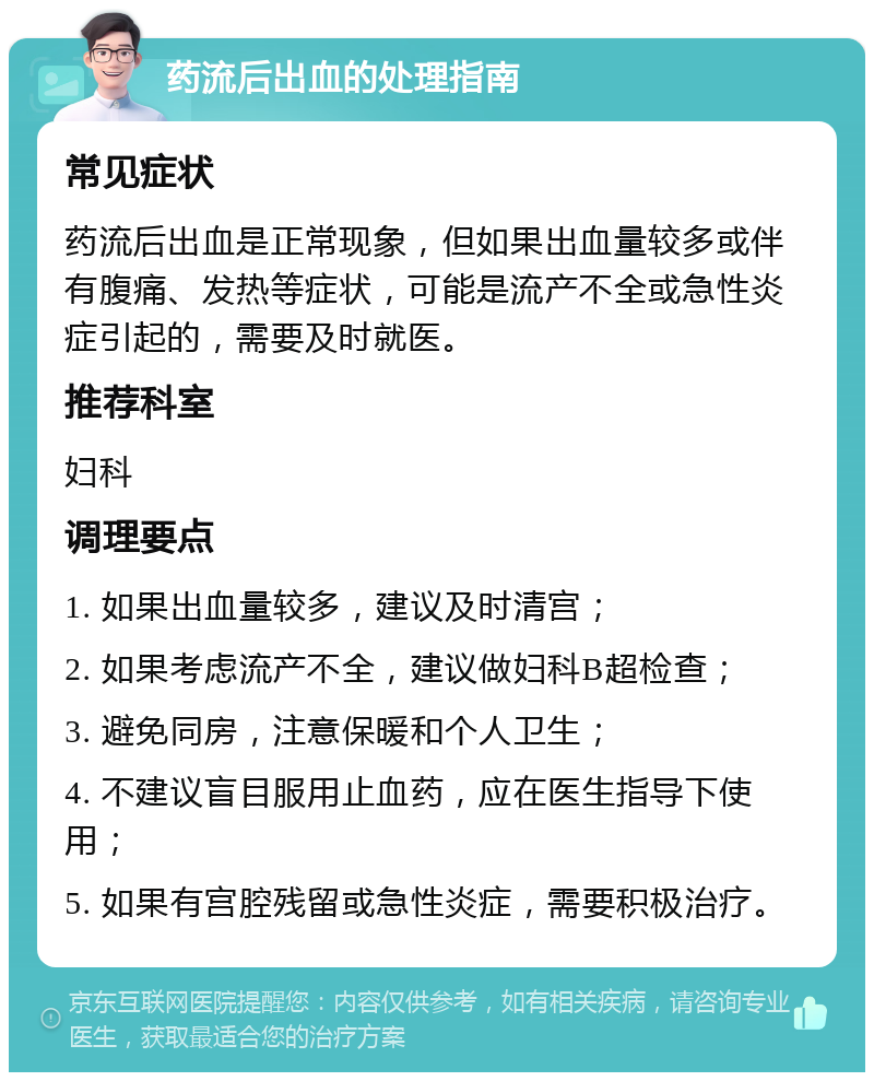 药流后出血的处理指南 常见症状 药流后出血是正常现象，但如果出血量较多或伴有腹痛、发热等症状，可能是流产不全或急性炎症引起的，需要及时就医。 推荐科室 妇科 调理要点 1. 如果出血量较多，建议及时清宫； 2. 如果考虑流产不全，建议做妇科B超检查； 3. 避免同房，注意保暖和个人卫生； 4. 不建议盲目服用止血药，应在医生指导下使用； 5. 如果有宫腔残留或急性炎症，需要积极治疗。