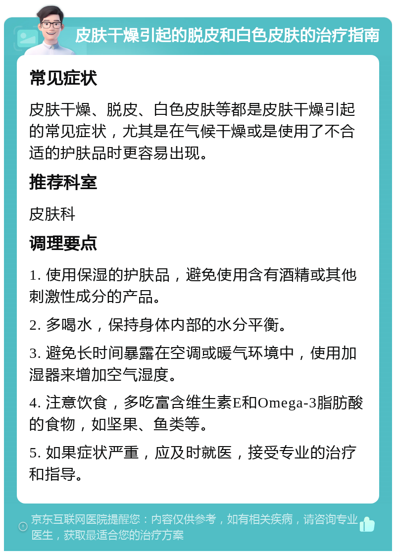 皮肤干燥引起的脱皮和白色皮肤的治疗指南 常见症状 皮肤干燥、脱皮、白色皮肤等都是皮肤干燥引起的常见症状，尤其是在气候干燥或是使用了不合适的护肤品时更容易出现。 推荐科室 皮肤科 调理要点 1. 使用保湿的护肤品，避免使用含有酒精或其他刺激性成分的产品。 2. 多喝水，保持身体内部的水分平衡。 3. 避免长时间暴露在空调或暖气环境中，使用加湿器来增加空气湿度。 4. 注意饮食，多吃富含维生素E和Omega-3脂肪酸的食物，如坚果、鱼类等。 5. 如果症状严重，应及时就医，接受专业的治疗和指导。