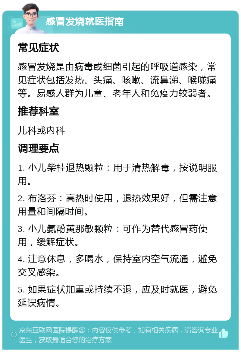 感冒发烧就医指南 常见症状 感冒发烧是由病毒或细菌引起的呼吸道感染，常见症状包括发热、头痛、咳嗽、流鼻涕、喉咙痛等。易感人群为儿童、老年人和免疫力较弱者。 推荐科室 儿科或内科 调理要点 1. 小儿柴桂退热颗粒：用于清热解毒，按说明服用。 2. 布洛芬：高热时使用，退热效果好，但需注意用量和间隔时间。 3. 小儿氨酚黄那敏颗粒：可作为替代感冒药使用，缓解症状。 4. 注意休息，多喝水，保持室内空气流通，避免交叉感染。 5. 如果症状加重或持续不退，应及时就医，避免延误病情。